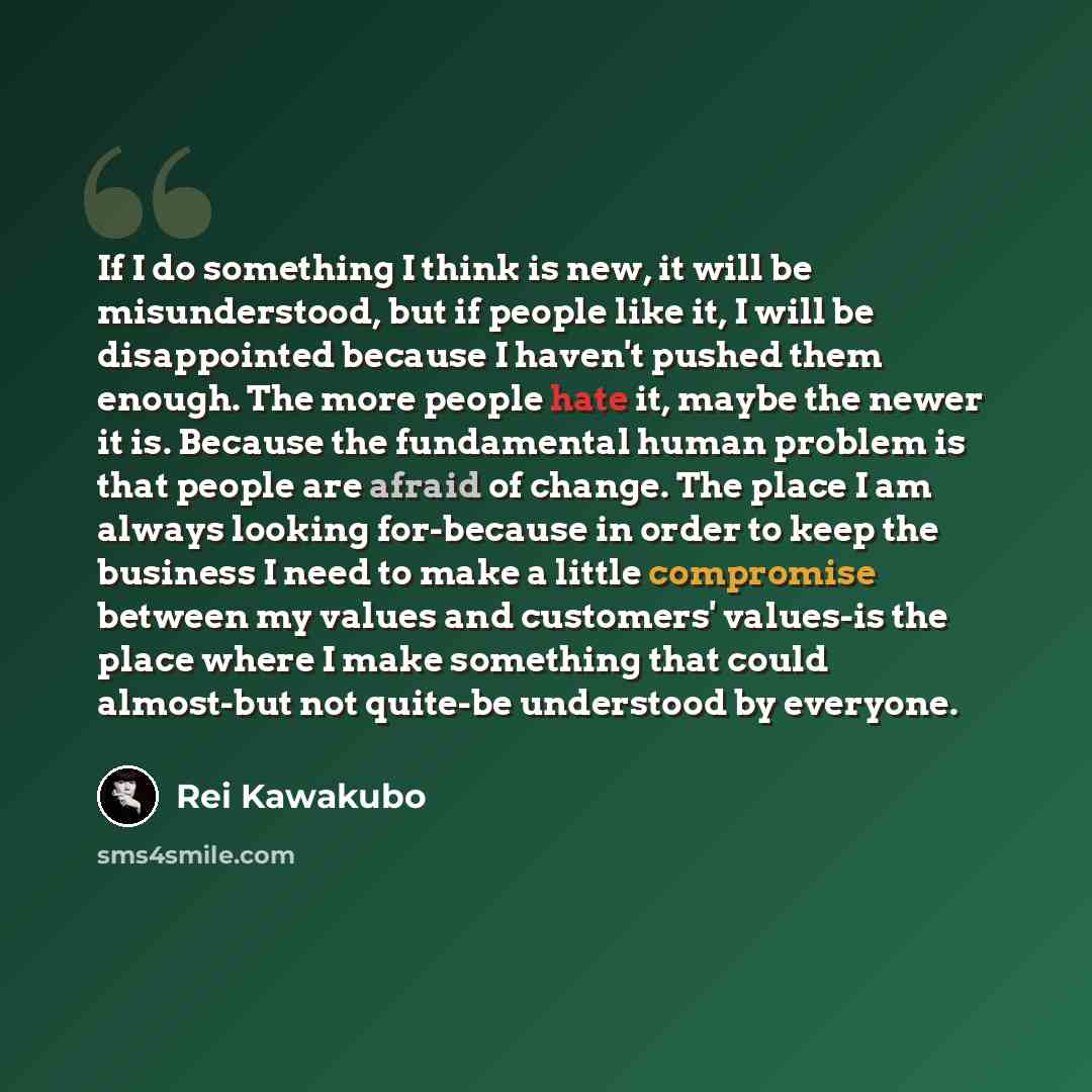 “If I do something I think is new, it will be misunderstood, but if people like it, I will be disappointed because I haven't pushed them enough. The more people hate it, maybe the newer it is. Because the fundamental human problem is that people are afraid of change. The place I am always looking…” quote by Rei Kawakubo