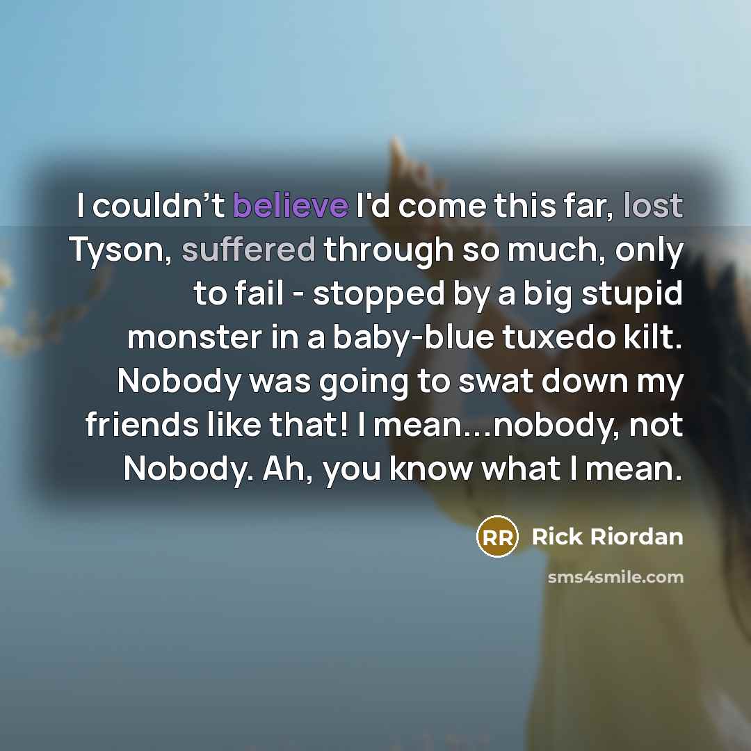 “I couldn't believe I'd come this far, lost Tyson, suffered through so much, only to fail - stopped by a big stupid monster in a baby-blue tuxedo kilt. Nobody was going to swat down my friends like that! I mean...nobody, not Nobody. Ah, you know what I mean.” quote by Rick Riordan