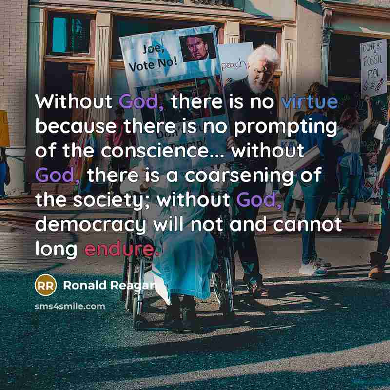 “Without God, there is no virtue because there is no prompting of the conscience... without God, there is a coarsening of the society; without God, democracy will not and cannot long endure.” quote by Ronald Reagan