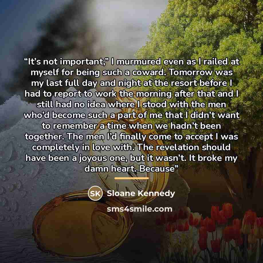 “It’s not important,” I murmured even as I railed at myself for being such a coward. Tomorrow was my last full day and night at the resort before I had to report to work the morning after that and I still had no idea where I stood with the men who’d become such a part of me that I didn’t want to…” quote by Sloane Kennedy