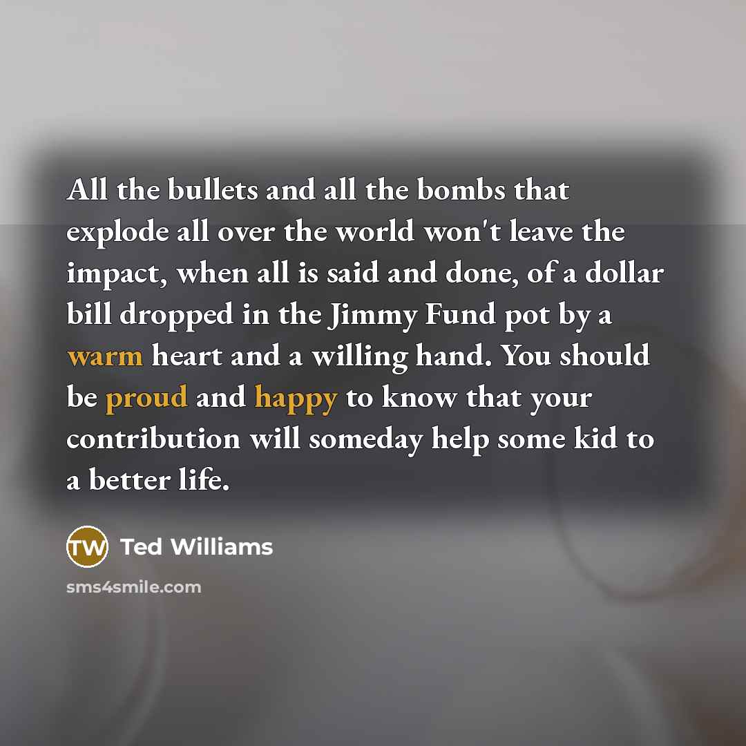 “All the bullets and all the bombs that explode all over the world won't leave the impact, when all is said and done, of a dollar bill dropped in the Jimmy Fund pot by a warm heart and a willing hand. You should be proud and happy to know that your contribution will someday help some kid to a…” quote by Ted Williams
