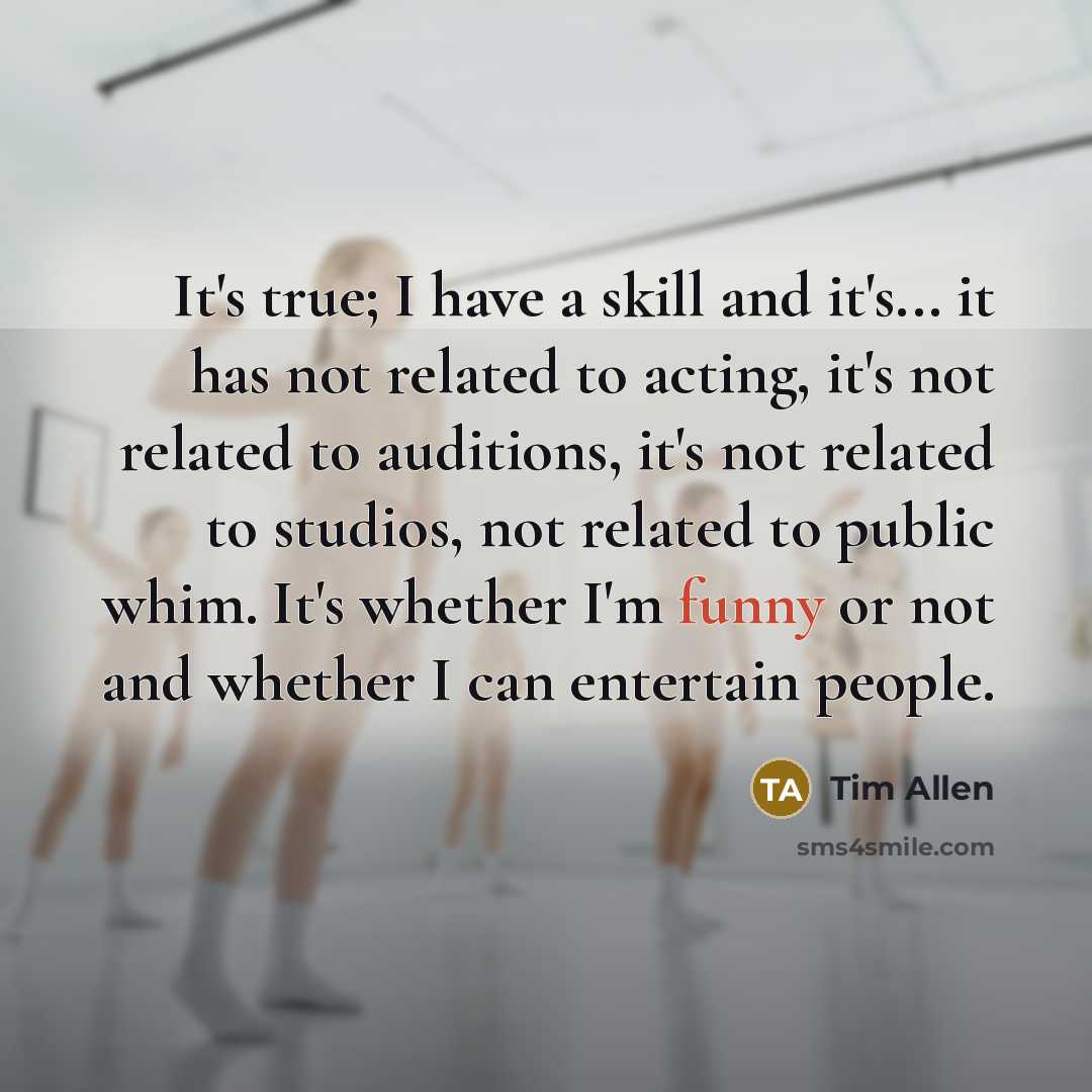 “It's true; I have a skill and it's... it has not related to acting, it's not related to auditions, it's not related to studios, not related to public whim. It's whether I'm funny or not and whether I can entertain people.” quote by Tim Allen