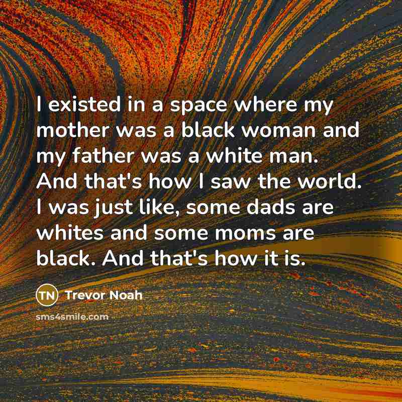 “I existed in a space where my mother was a black woman and my father was a white man. And that's how I saw the world. I was just like, some dads are whites and some moms are black. And that's how it is.” quote by Trevor Noah
