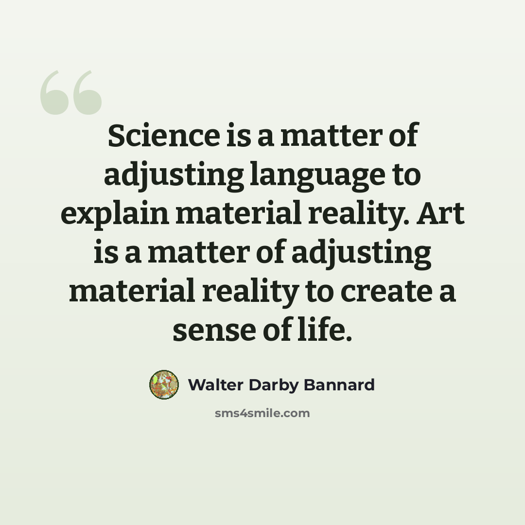 “Science is a matter of adjusting language to explain material reality. Art is a matter of adjusting material reality to create a sense of life.” quote by Walter Darby Bannard