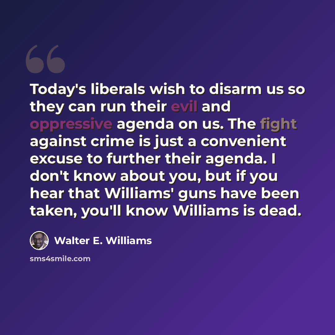 “Today's liberals wish to disarm us so they can run their evil and oppressive agenda on us. The fight against crime is just a convenient excuse to further their agenda. I don't know about you, but if you hear that Williams' guns have been taken, you'll know Williams is dead.” quote by Walter E. Williams