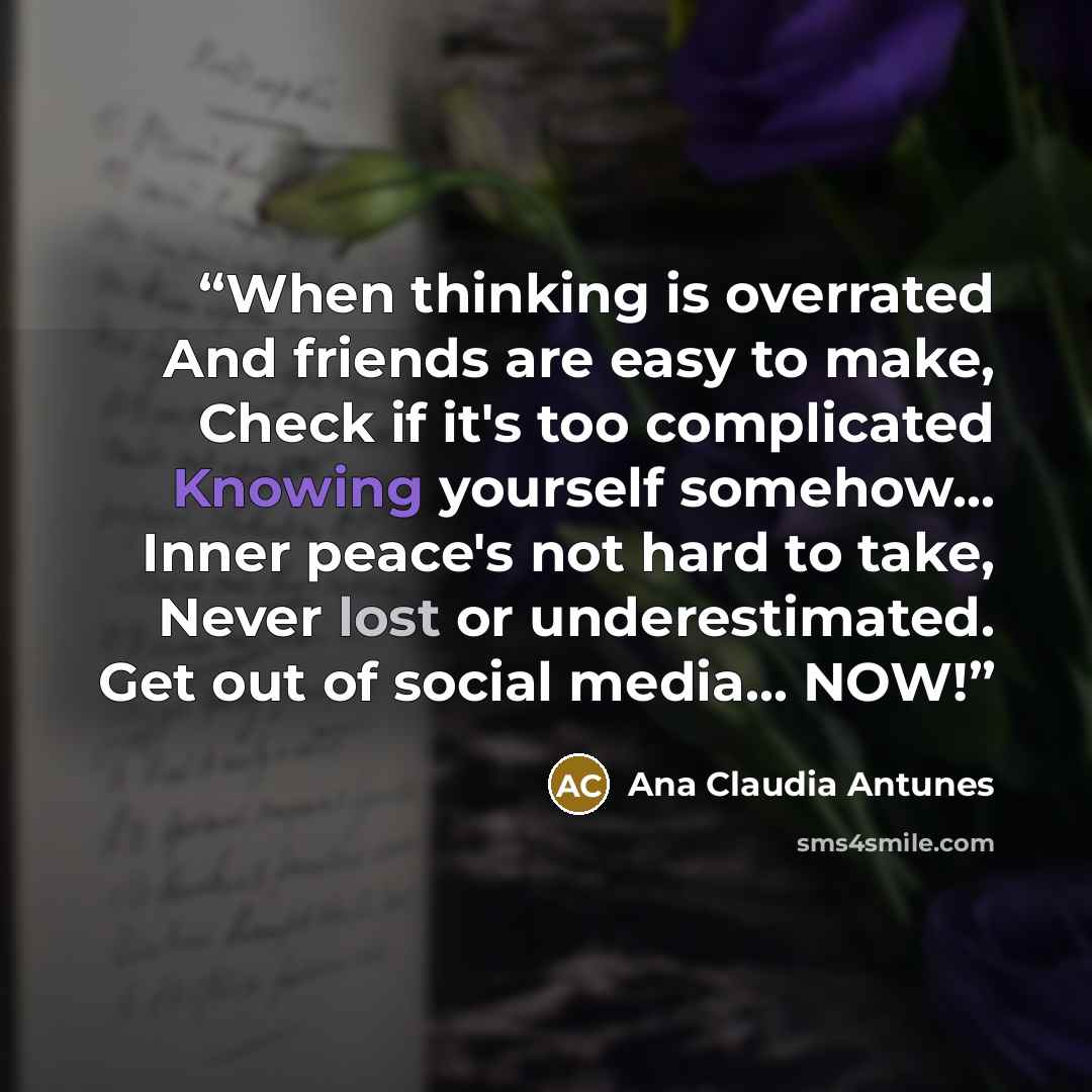 “When thinking is overrated And friends are easy to make, Check if it's too complicated Knowing yourself somehow... Inner peace's not hard to take, Never lost or underestimated. Get out of social media... NOW!” quote by Ana Claudia Antunes