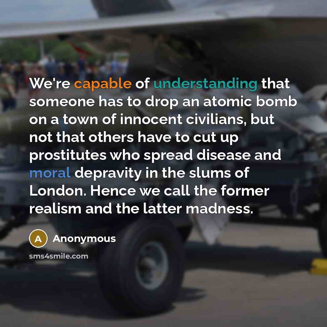 “We're capable of understanding that someone has to drop an atomic bomb on a town of innocent civilians, but not that others have to cut up prostitutes who spread disease and moral depravity in the slums of London. Hence we call the former realism and the latter madness.” quote by Anonymous
