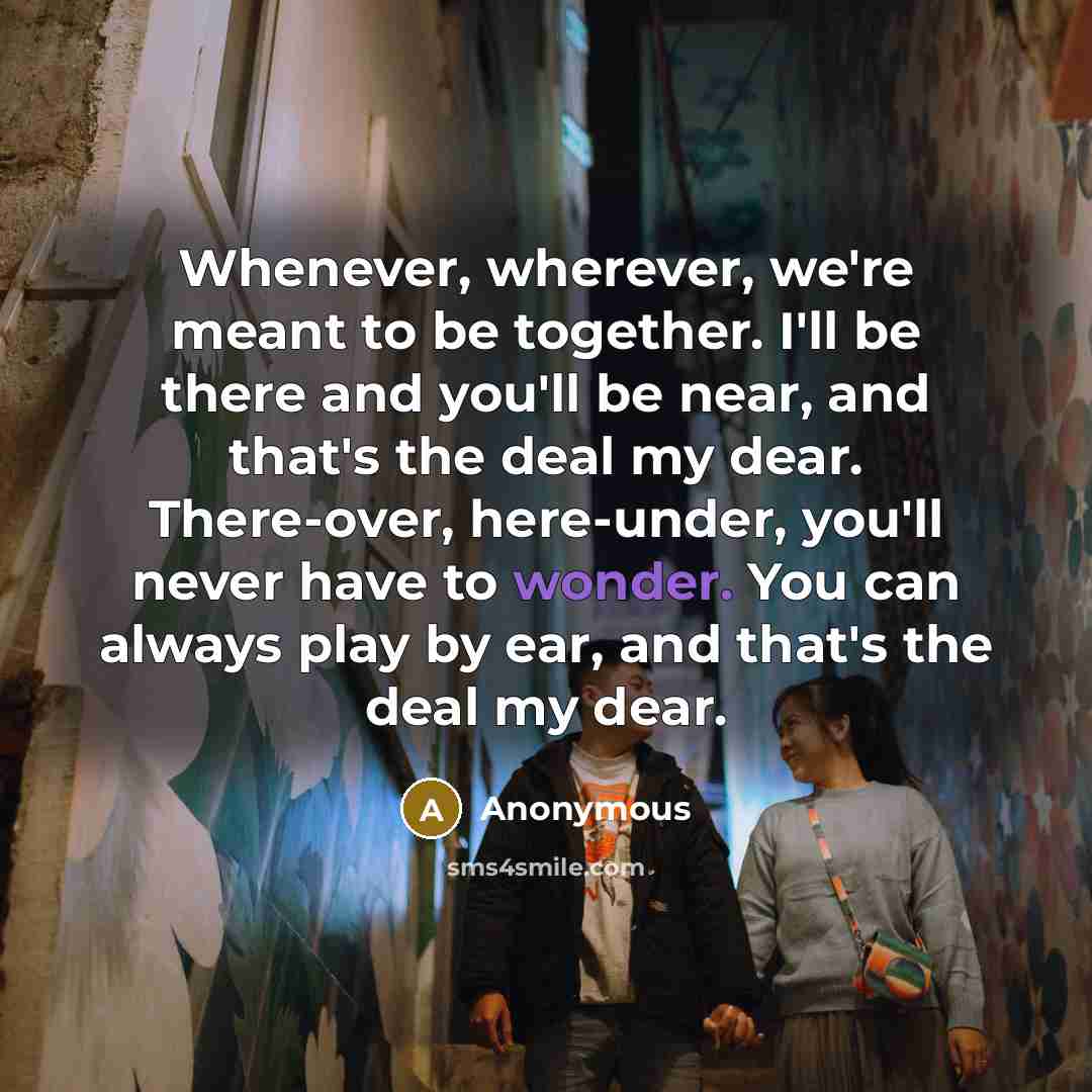 “Whenever, wherever, we're meant to be together. I'll be there and you'll be near, and that's the deal my dear. There-over, here-under, you'll never have to wonder. You can always play by ear, and that's the deal my dear.” quote by Anonymous