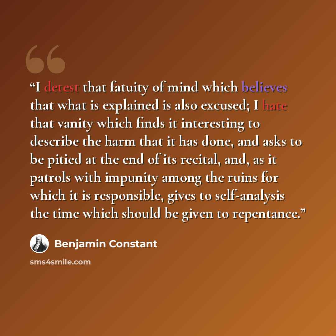 “I detest that fatuity of mind which believes that what is explained is also excused; I hate that vanity which finds it interesting to describe the harm that it has done, and asks to be pitied at the end of its recital, and, as it patrols with impunity among the ruins for which it is responsible…” quote by Benjamin Constant