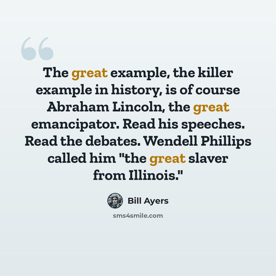 “The great example, the killer example in history, is of course Abraham Lincoln, the great emancipator. Read his speeches. Read the debates. Wendell Phillips called him "the great slaver from Illinois."” quote by Bill Ayers