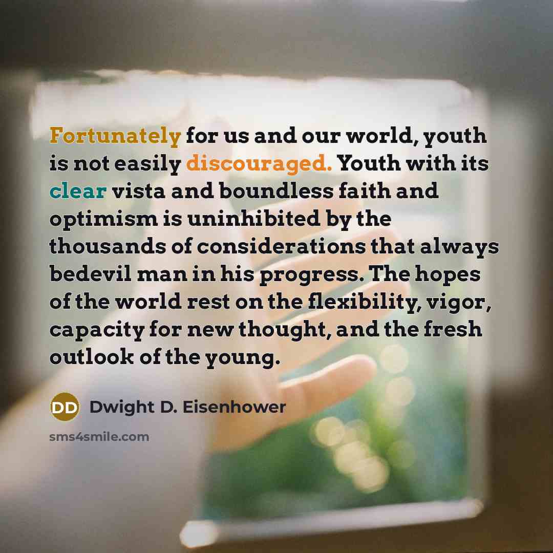 “Fortunately for us and our world, youth is not easily discouraged. Youth with its clear vista and boundless faith and optimism is uninhibited by the thousands of considerations that always bedevil man in his progress. The hopes of the world rest on the flexibility, vigor, capacity for new thought…” quote by Dwight D. Eisenhower