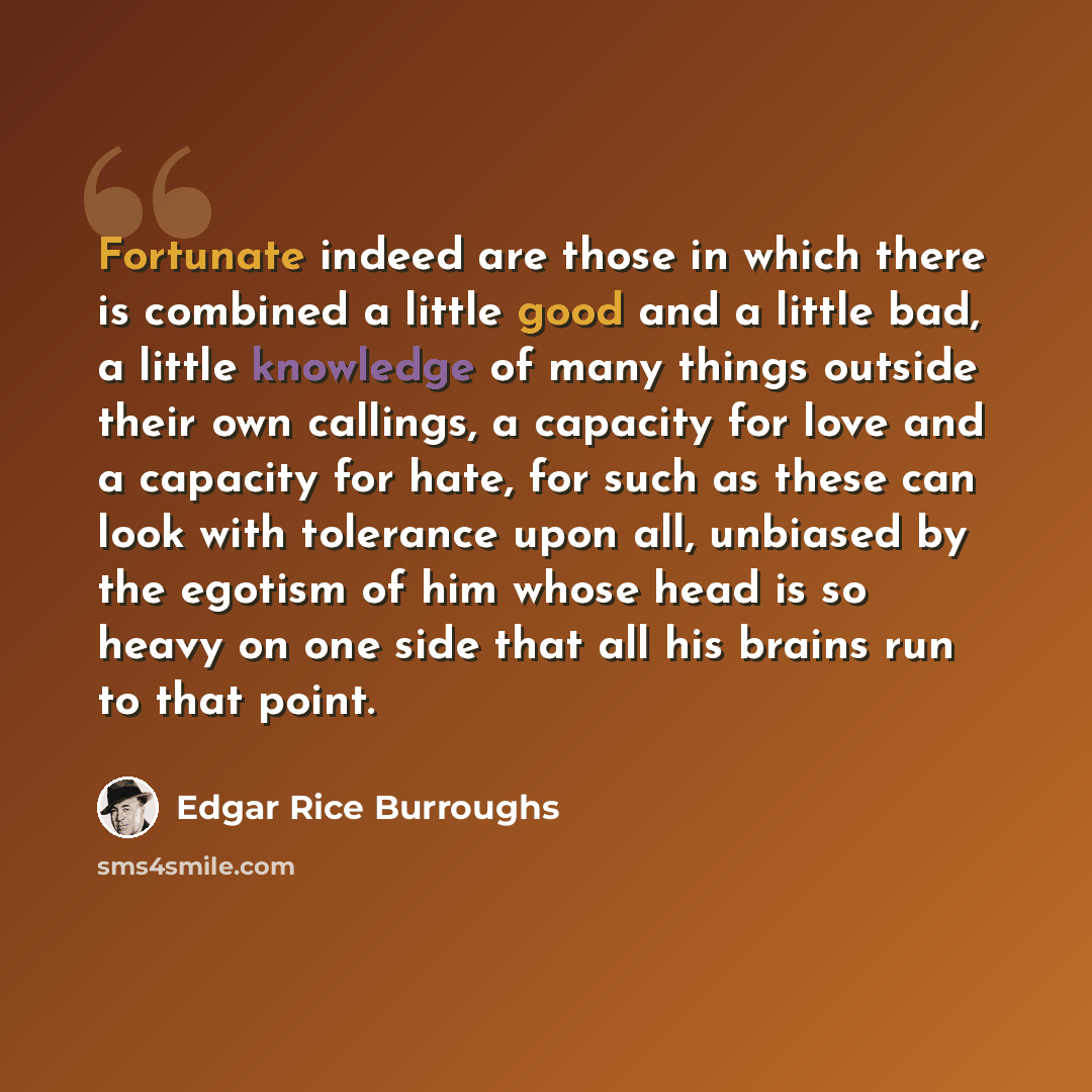 “Fortunate indeed are those in which there is combined a little good and a little bad, a little knowledge of many things outside their own callings, a capacity for love and a capacity for hate, for such as these can look with tolerance upon all, unbiased by the egotism of him whose head is so heavy…” quote by Edgar Rice Burroughs
