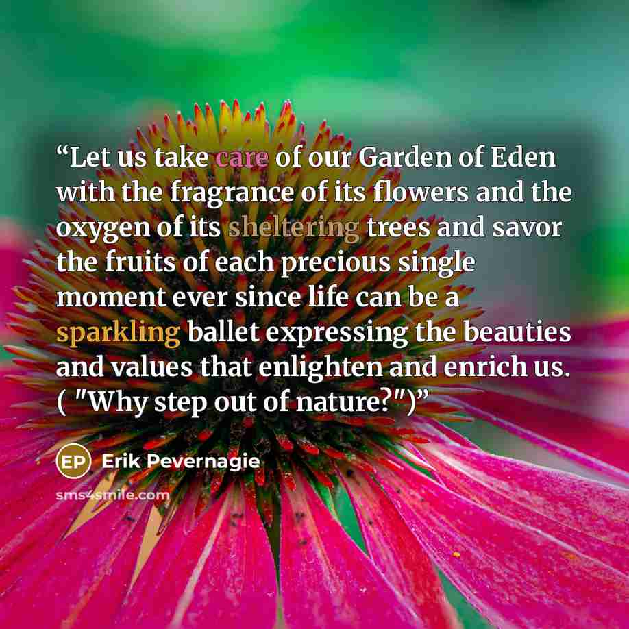 “Let us take care of our Garden of Eden with the fragrance of its flowers and the oxygen of its sheltering trees and savor the fruits of each precious single moment ever since life can be a sparkling ballet expressing the beauties and values that enlighten and enrich us. ( "Why step out of nature?")” quote by Erik Pevernagie