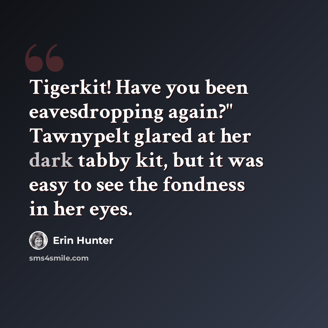 “Tigerkit! Have you been eavesdropping again?" Tawnypelt glared at her dark tabby kit, but it was easy to see the fondness in her eyes.” quote by Erin Hunter