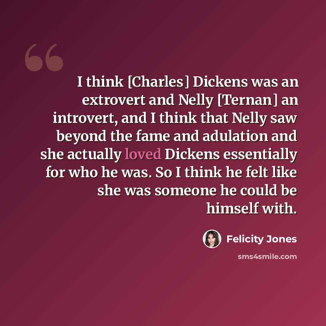“I think [Charles] Dickens was an extrovert and Nelly [Ternan] an introvert, and I think that Nelly saw beyond the fame and adulation and she actually loved Dickens essentially for who he was. So I think he felt like she was someone he could be himself with.” quote by Felicity Jones