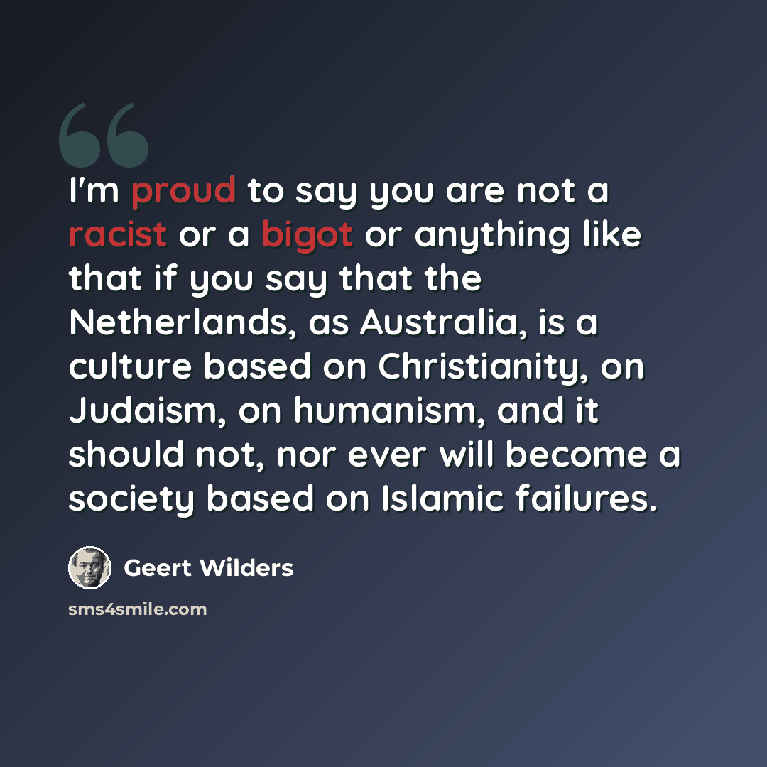 “I'm proud to say you are not a racist or a bigot or anything like that if you say that the Netherlands, as Australia, is a culture based on Christianity, on Judaism, on humanism, and it should not, nor ever will become a society based on Islamic failures.” quote by Geert Wilders