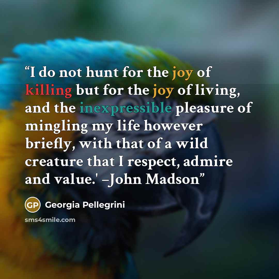 “I do not hunt for the joy of killing but for the joy of living, and the inexpressible pleasure of mingling my life however briefly, with that of a wild creature that I respect, admire and value.' –John Madson” quote by Georgia Pellegrini
