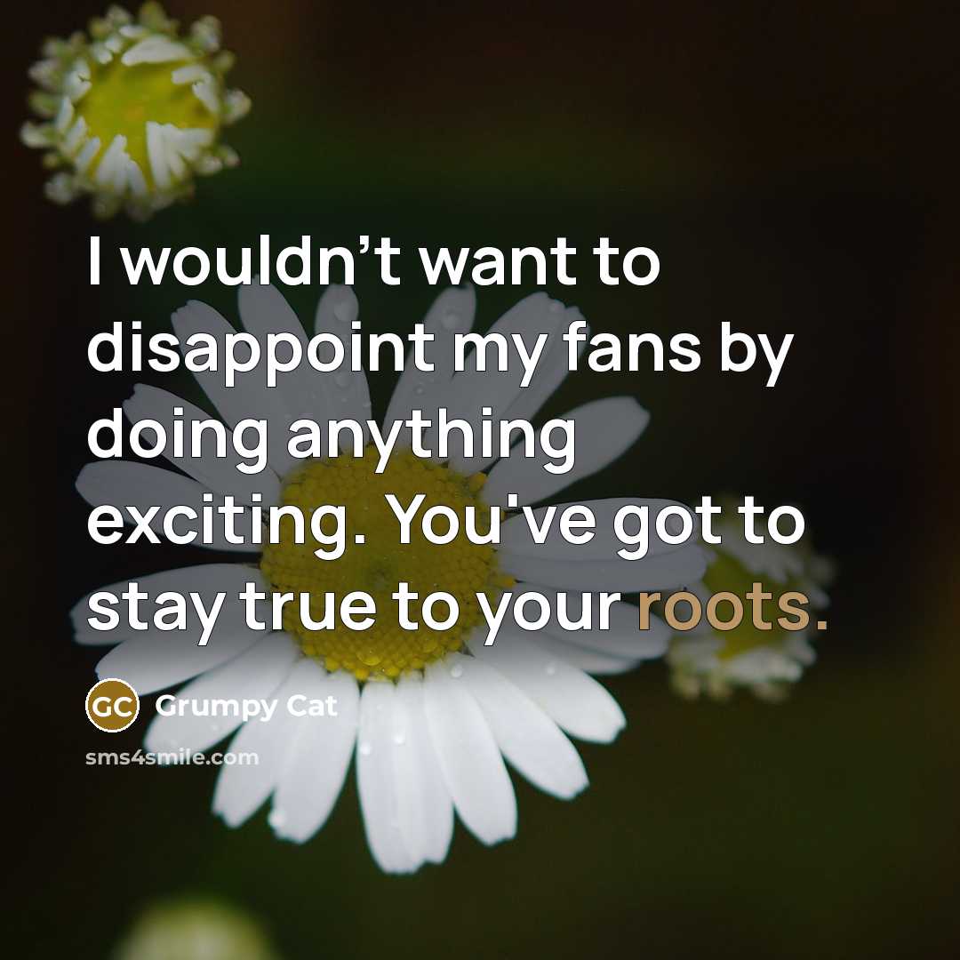 “I wouldn't want to disappoint my fans by doing anything exciting. You've got to stay true to your roots.” quote by Grumpy Cat