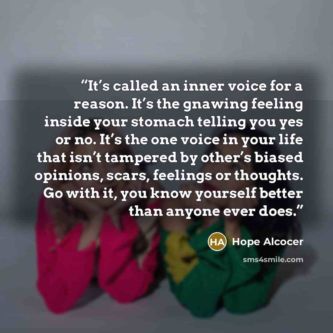“It’s called an inner voice for a reason. It’s the gnawing feeling inside your stomach telling you yes or no. It’s the one voice in your life that isn’t tampered by other’s biased opinions, scars, feelings or thoughts. Go with it, you know yourself better than anyone ever does.” quote by Hope Alcocer