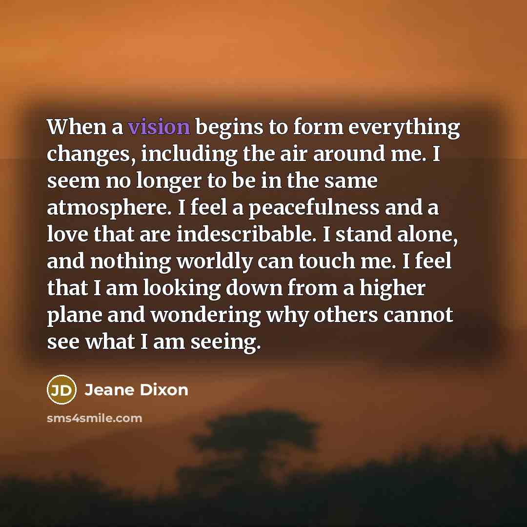 “When a vision begins to form everything changes, including the air around me. I seem no longer to be in the same atmosphere. I feel a peacefulness and a love that are indescribable. I stand alone, and nothing worldly can touch me. I feel that I am looking down from a higher plane and wondering why…” quote by Jeane Dixon
