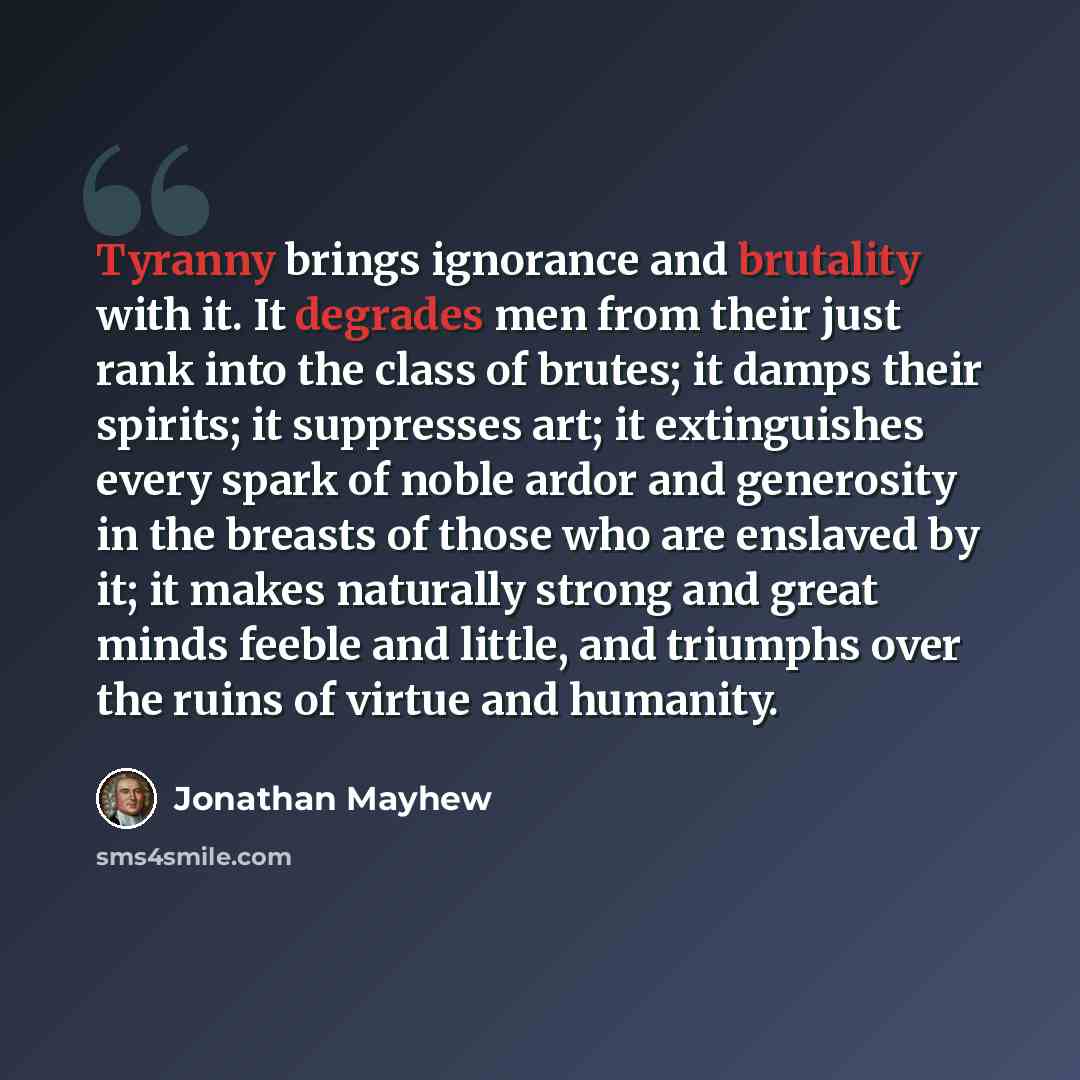 “Tyranny brings ignorance and brutality with it. It degrades men from their just rank into the class of brutes; it damps their spirits; it suppresses art; it extinguishes every spark of noble ardor and generosity in the breasts of those who are enslaved by it; it makes naturally strong and great…” quote by Jonathan Mayhew