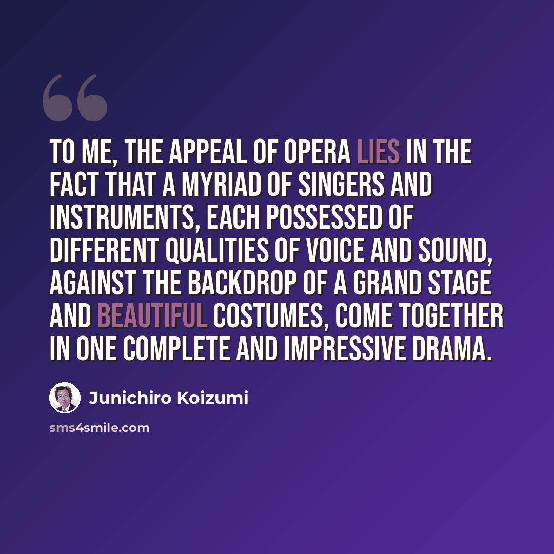 “To me, the appeal of opera lies in the fact that a myriad of singers and instruments, each possessed of different qualities of voice and sound, against the backdrop of a grand stage and beautiful costumes, come together in one complete and impressive drama.” quote by Junichiro Koizumi