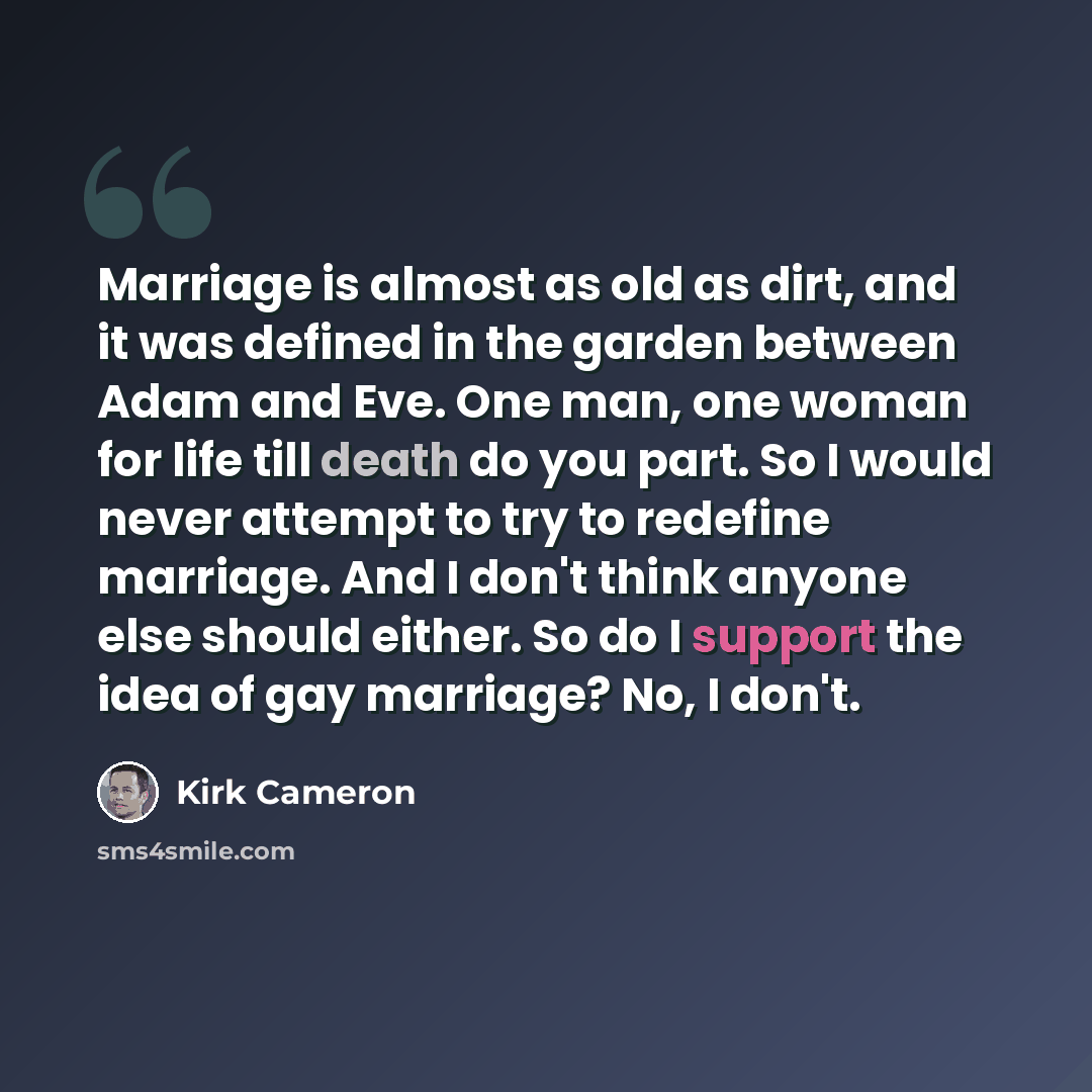 “Marriage is almost as old as dirt, and it was defined in the garden between Adam and Eve. One man, one woman for life till death do you part. So I would never attempt to try to redefine marriage. And I don't think anyone else should either. So do I support the idea of gay marriage? No, I don't.” quote by Kirk Cameron