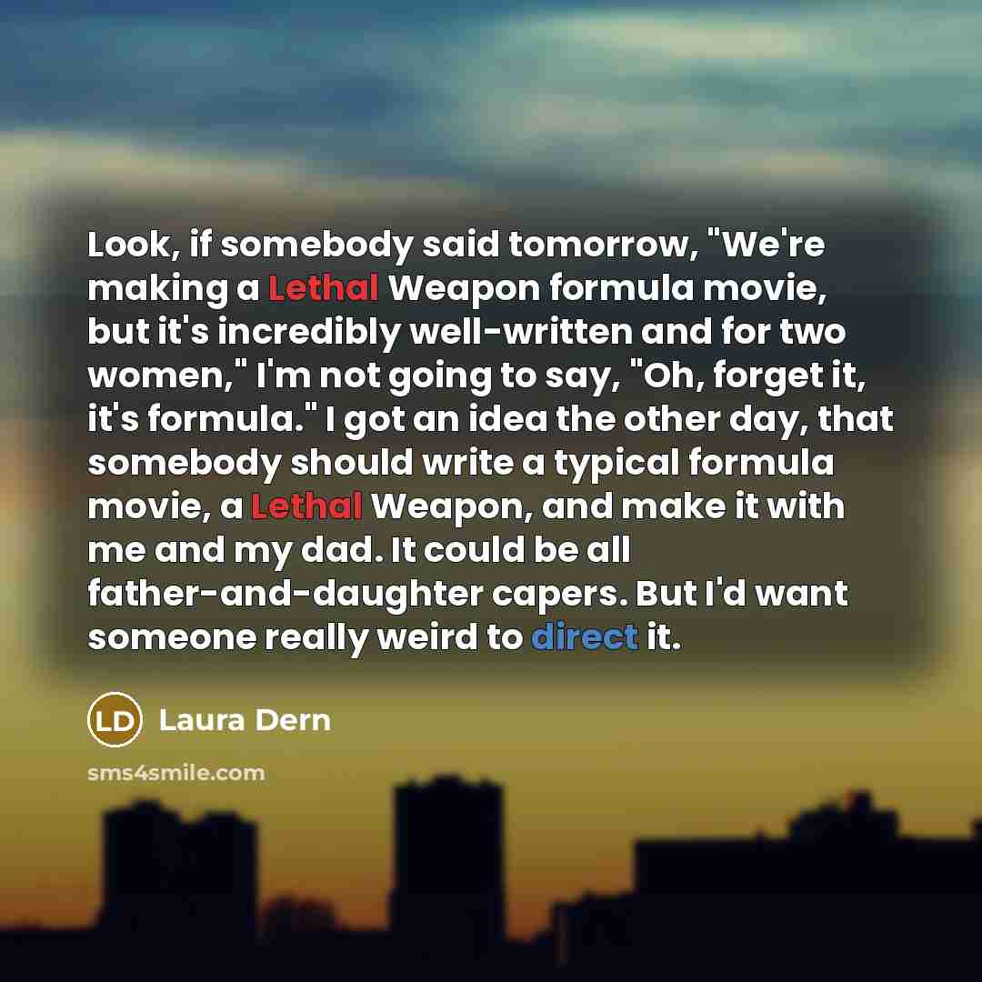 “Look, if somebody said tomorrow, "We're making a Lethal Weapon formula movie, but it's incredibly well-written and for two women," I'm not going to say, "Oh, forget it, it's formula." I got an idea the other day, that somebody should write a typical formula movie, a Lethal Weapon, and make it with…” quote by Laura Dern