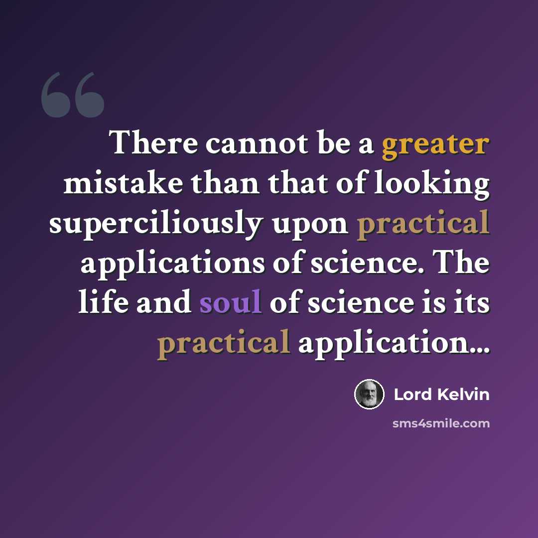 “There cannot be a greater mistake than that of looking superciliously upon practical applications of science. The life and soul of science is its practical application...” quote by Lord Kelvin