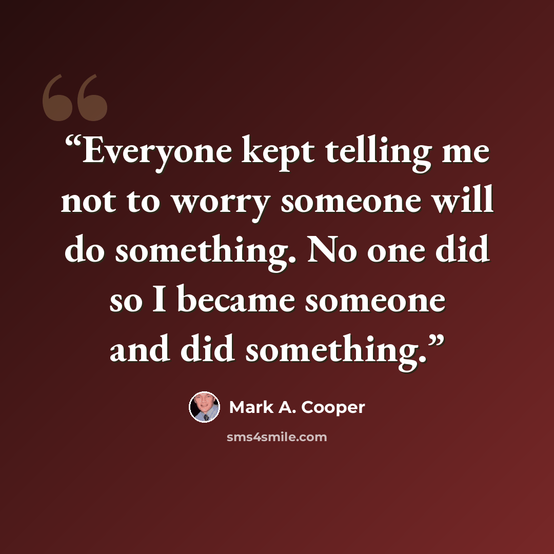 “Everyone kept telling me not to worry someone will do something. No one did so I became someone and did something.” quote by Mark A. Cooper