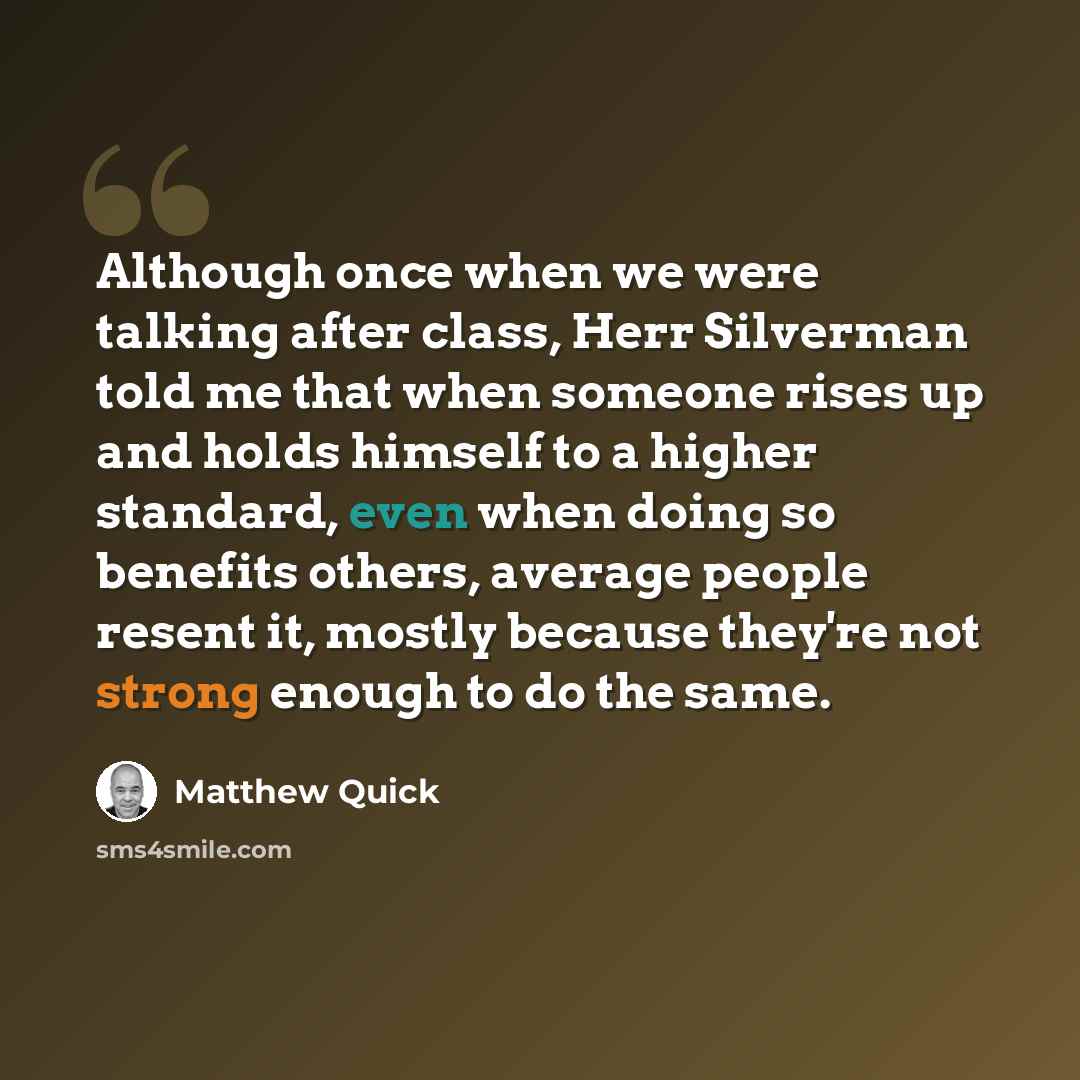 “Although once when we were talking after class, Herr Silverman told me that when someone rises up and holds himself to a higher standard, even when doing so benefits others, average people resent it, mostly because they're not strong enough to do the same.” quote by Matthew Quick
