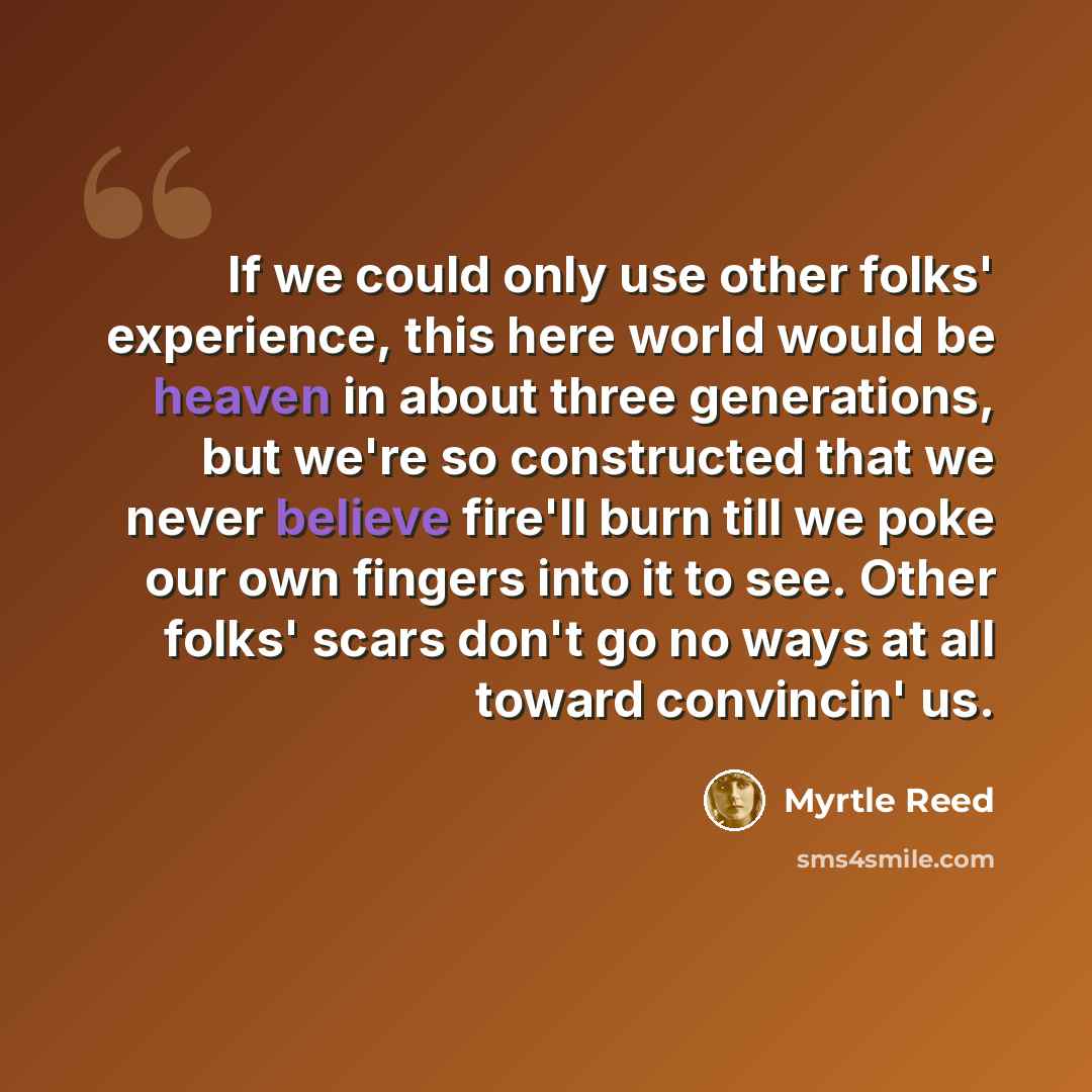 “If we could only use other folks' experience, this here world would be heaven in about three generations, but we're so constructed that we never believe fire'll burn till we poke our own fingers into it to see. Other folks' scars don't go no ways at all toward convincin' us.” quote by Myrtle Reed
