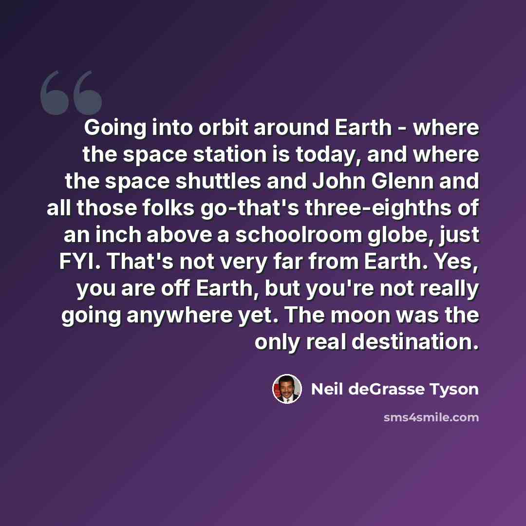 “Going into orbit around Earth - where the space station is today, and where the space shuttles and John Glenn and all those folks go-that's three-eighths of an inch above a schoolroom globe, just FYI. That's not very far from Earth. Yes, you are off Earth, but you're not really going anywhere yet…” quote by Neil deGrasse Tyson