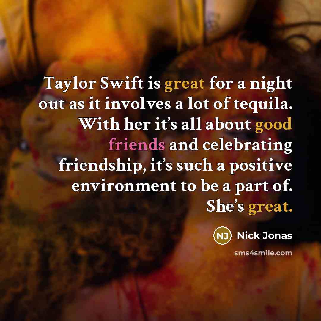 “Taylor Swift is great for a night out as it involves a lot of tequila. With her it’s all about good friends and celebrating friendship, it’s such a positive environment to be a part of. She’s great.” quote by Nick Jonas