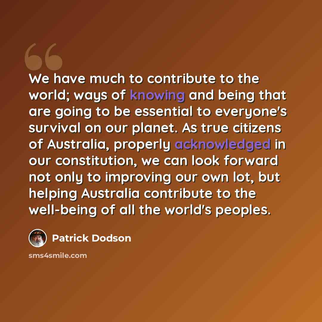 “We have much to contribute to the world; ways of knowing and being that are going to be essential to everyone's survival on our planet. As true citizens of Australia, properly acknowledged in our constitution, we can look forward not only to improving our own lot, but helping Australia contribute…” quote by Patrick Dodson