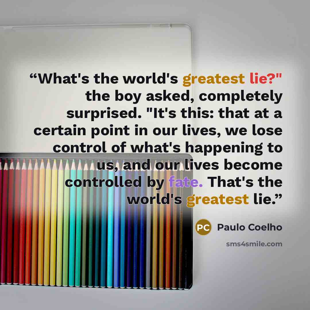 “What's the world's greatest lie?" the boy asked, completely surprised. "It's this: that at a certain point in our lives, we lose control of what's happening to us, and our lives become controlled by fate. That's the world's greatest lie.” quote by Paulo Coelho