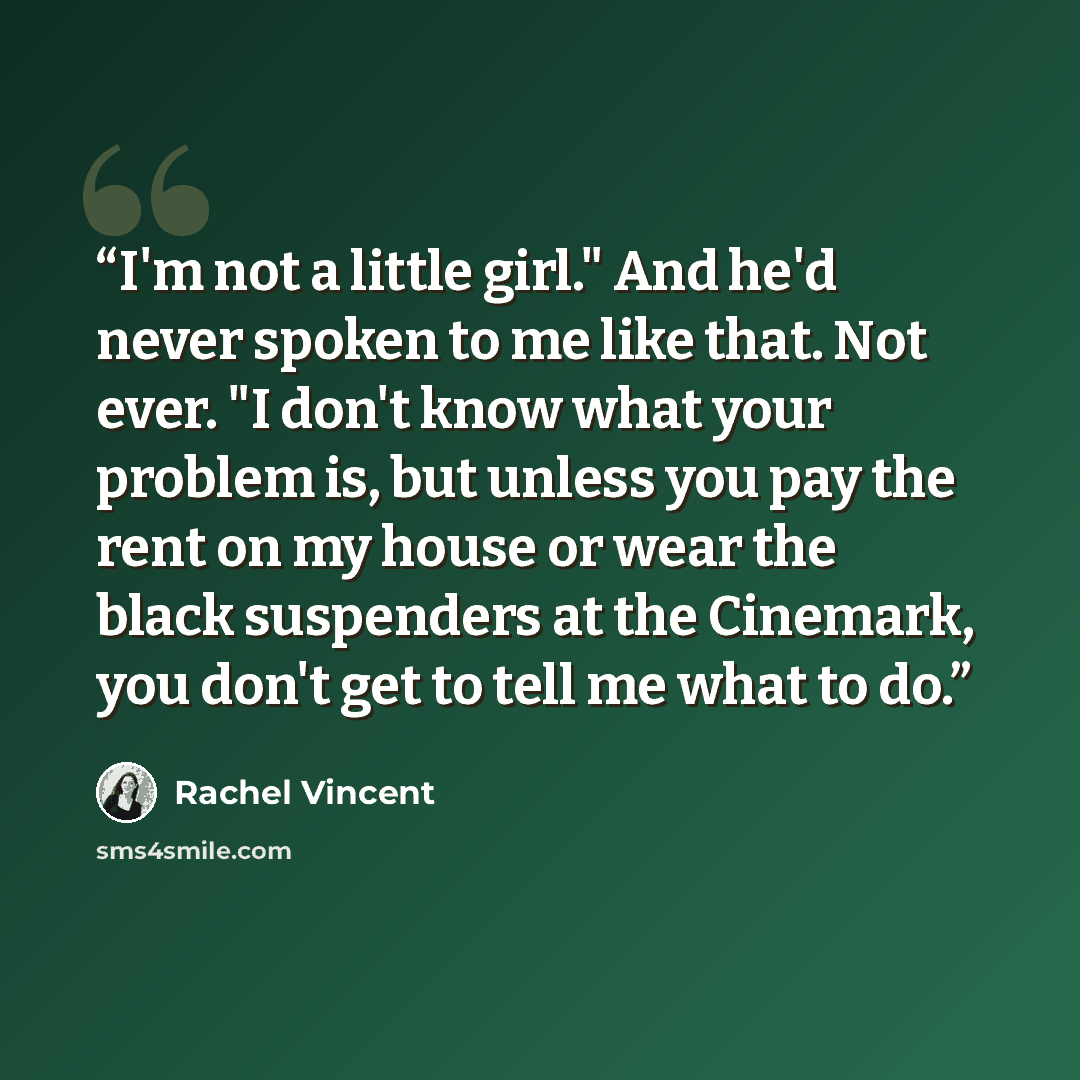 “I'm not a little girl." And he'd never spoken to me like that. Not ever. "I don't know what your problem is, but unless you pay the rent on my house or wear the black suspenders at the Cinemark, you don't get to tell me what to do.” quote by Rachel Vincent
