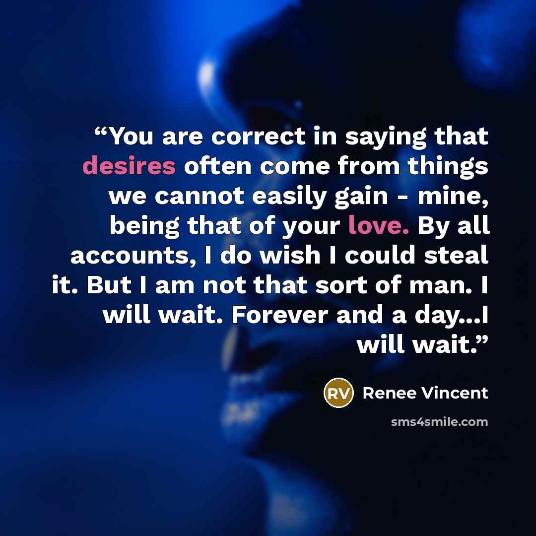 “You are correct in saying that desires often come from things we cannot easily gain - mine, being that of your love. By all accounts, I do wish I could steal it. But I am not that sort of man. I will wait. Forever and a day...I will wait.” quote by Renee Vincent