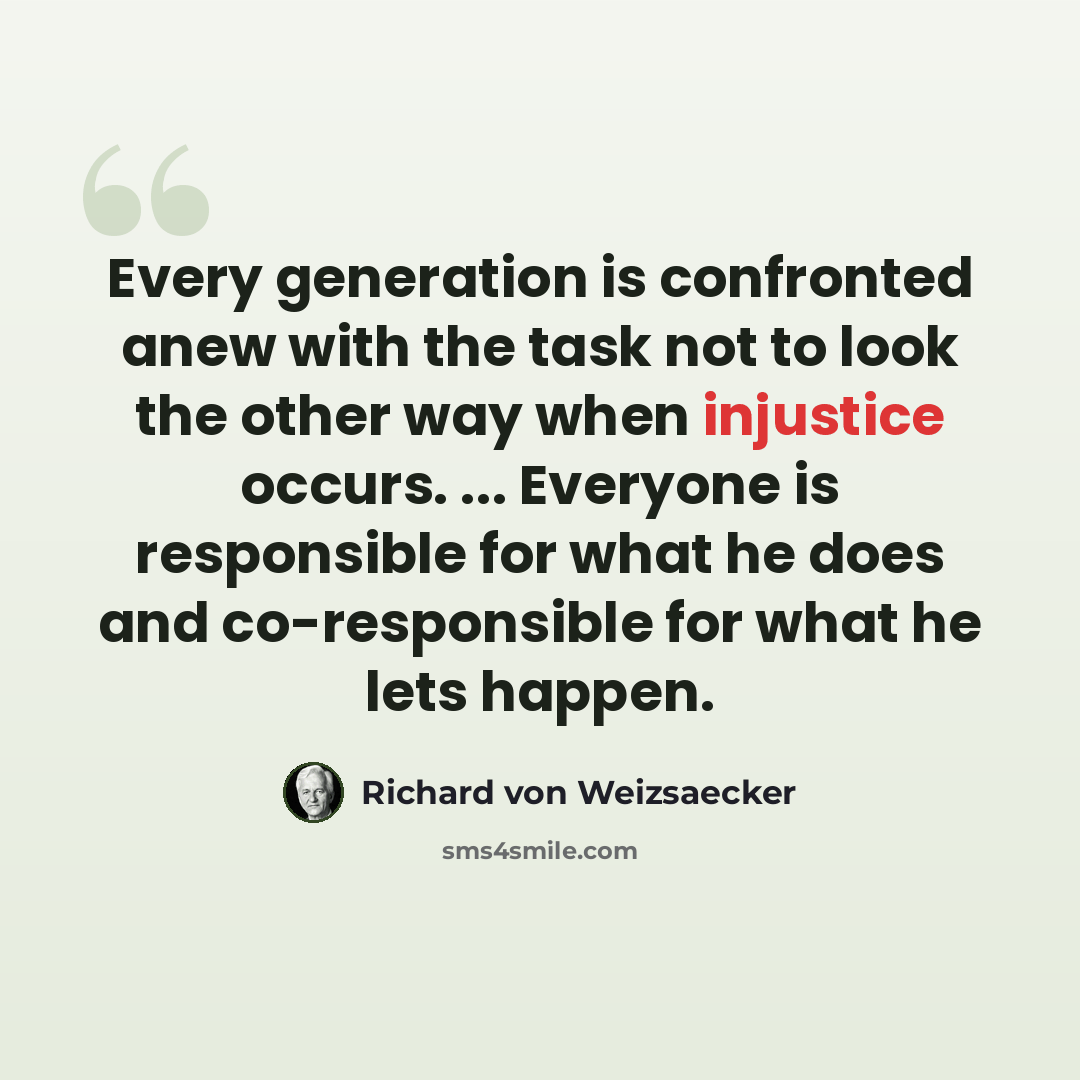 “Every generation is confronted anew with the task not to look the other way when injustice occurs. ... Everyone is responsible for what he does and co-responsible for what he lets happen.” quote by Richard von Weizsaecker