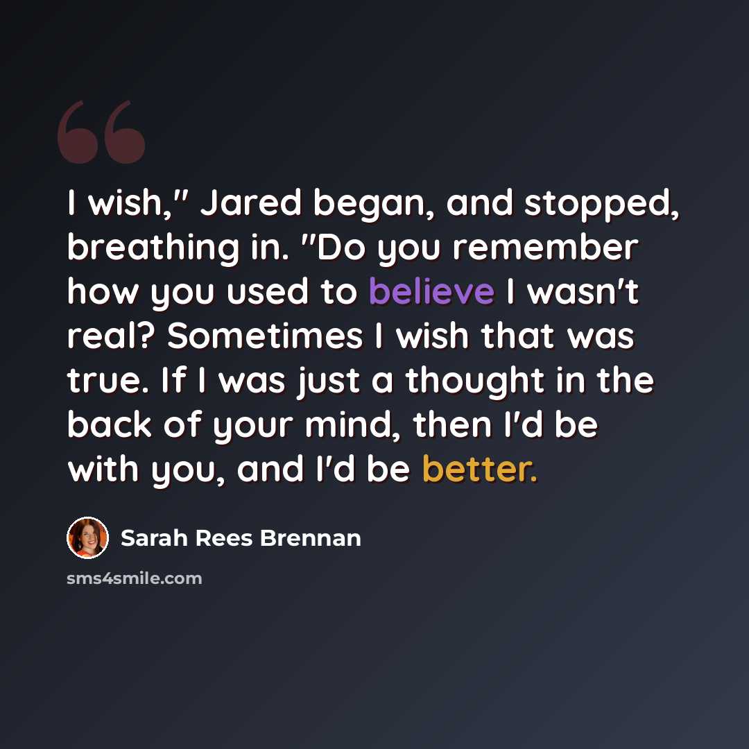 “I wish," Jared began, and stopped, breathing in. "Do you remember how you used to believe I wasn't real? Sometimes I wish that was true. If I was just a thought in the back of your mind, then I'd be with you, and I'd be better.” quote by Sarah Rees Brennan