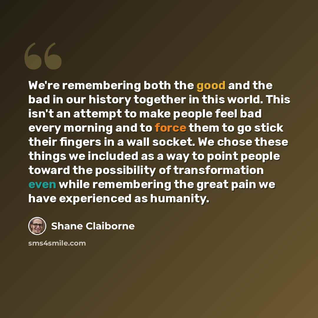 “We're remembering both the good and the bad in our history together in this world. This isn't an attempt to make people feel bad every morning and to force them to go stick their fingers in a wall socket. We chose these things we included as a way to point people toward the possibility of…” quote by Shane Claiborne