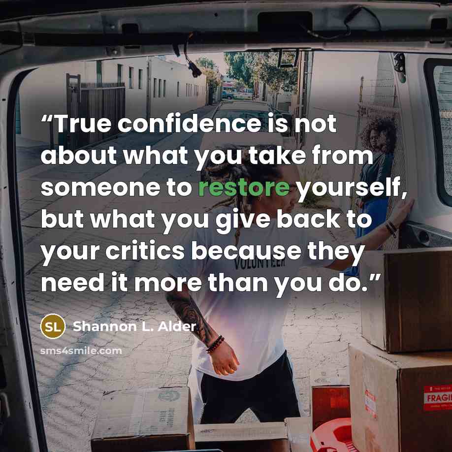 “True confidence is not about what you take from someone to restore yourself, but what you give back to your critics because they need it more than you do.” quote by Shannon L. Alder