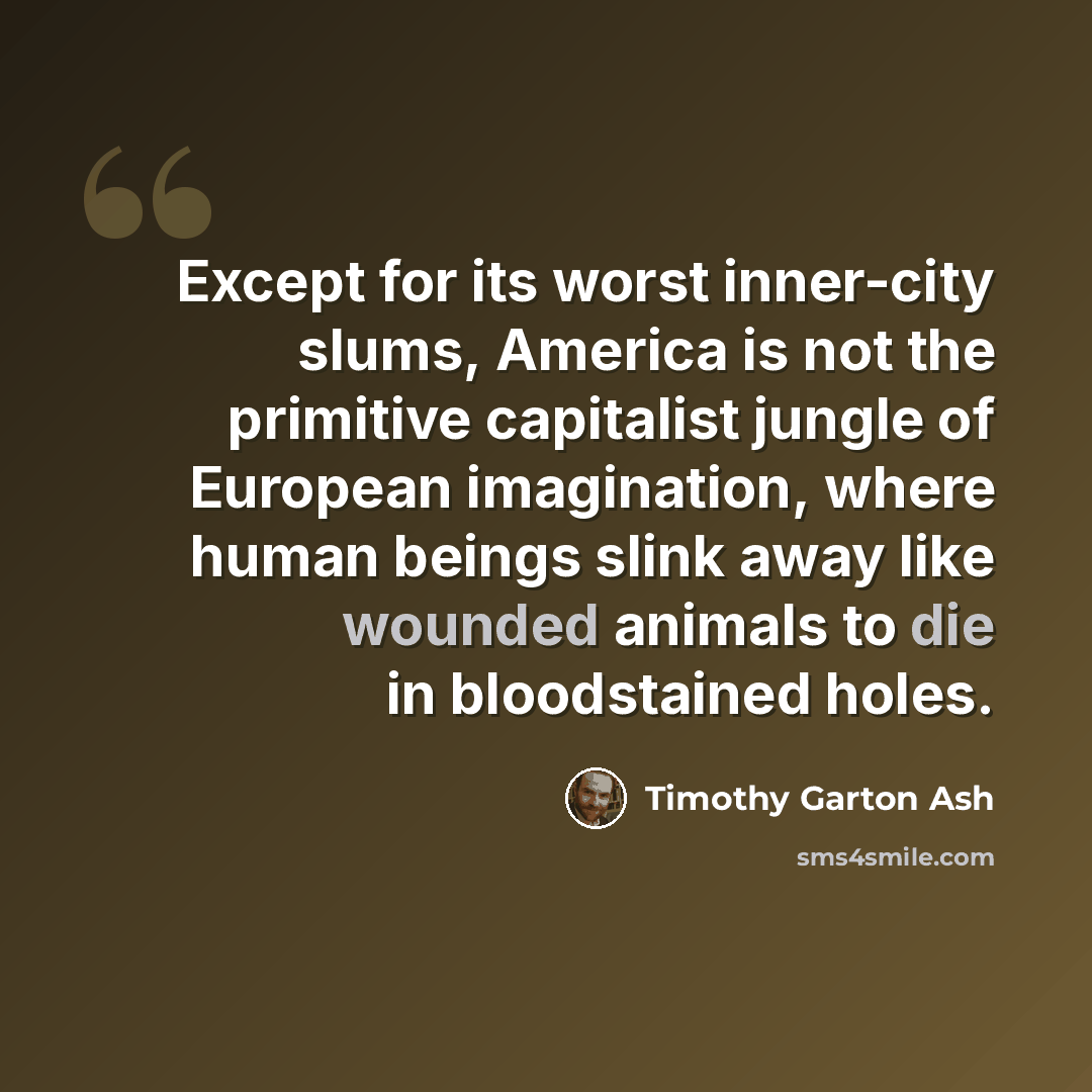 “Except for its worst inner-city slums, America is not the primitive capitalist jungle of European imagination, where human beings slink away like wounded animals to die in bloodstained holes.” quote by Timothy Garton Ash