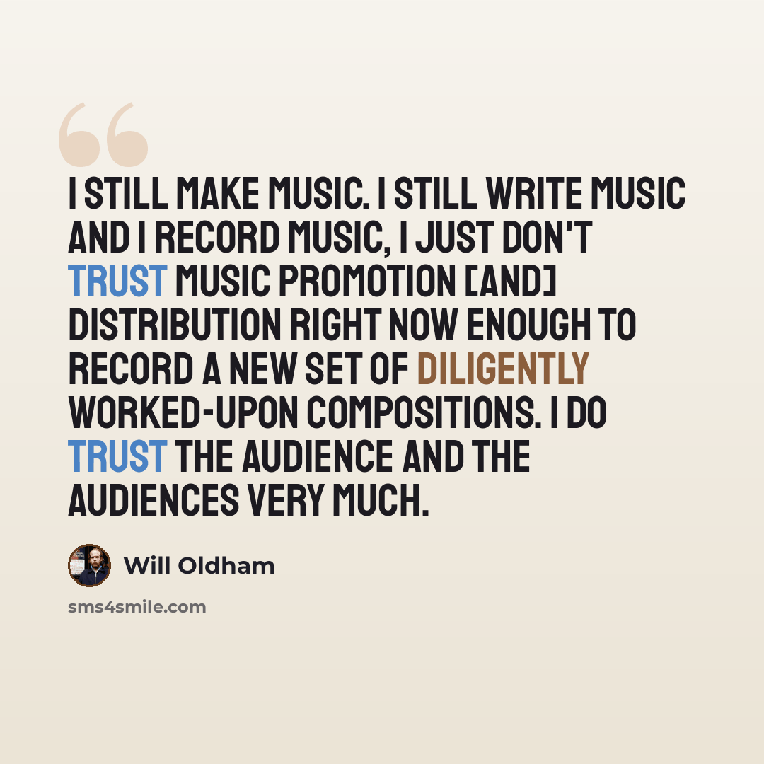 “I still make music. I still write music and I record music, I just don't trust music promotion [and] distribution right now enough to record a new set of diligently worked-upon compositions. I do trust the audience and the audiences very much.” quote by Will Oldham