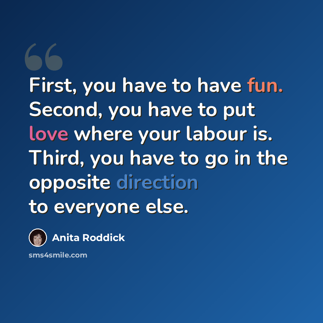 “First, you have to have fun. Second, you have to put love where your labour is. Third, you have to go in the opposite direction to everyone else.” quote by Anita Roddick