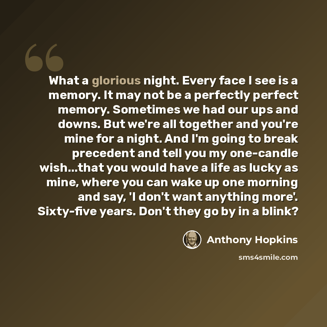 “What a glorious night. Every face I see is a memory. It may not be a perfectly perfect memory. Sometimes we had our ups and downs. But we're all together and you're mine for a night. And I'm going to break precedent and tell you my one-candle wish...that you would have a life as lucky as mine…” quote by Anthony Hopkins