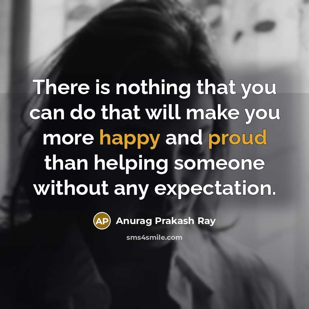 “There is nothing that you can do that will make you more happy and proud than helping someone without any expectation.” quote by Anurag Prakash Ray