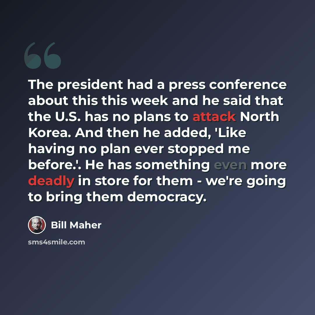 “The president had a press conference about this this week and he said that the U.S. has no plans to attack North Korea. And then he added, 'Like having no plan ever stopped me before.'. He has something even more deadly in store for them - we're going to bring them democracy.” quote by Bill Maher