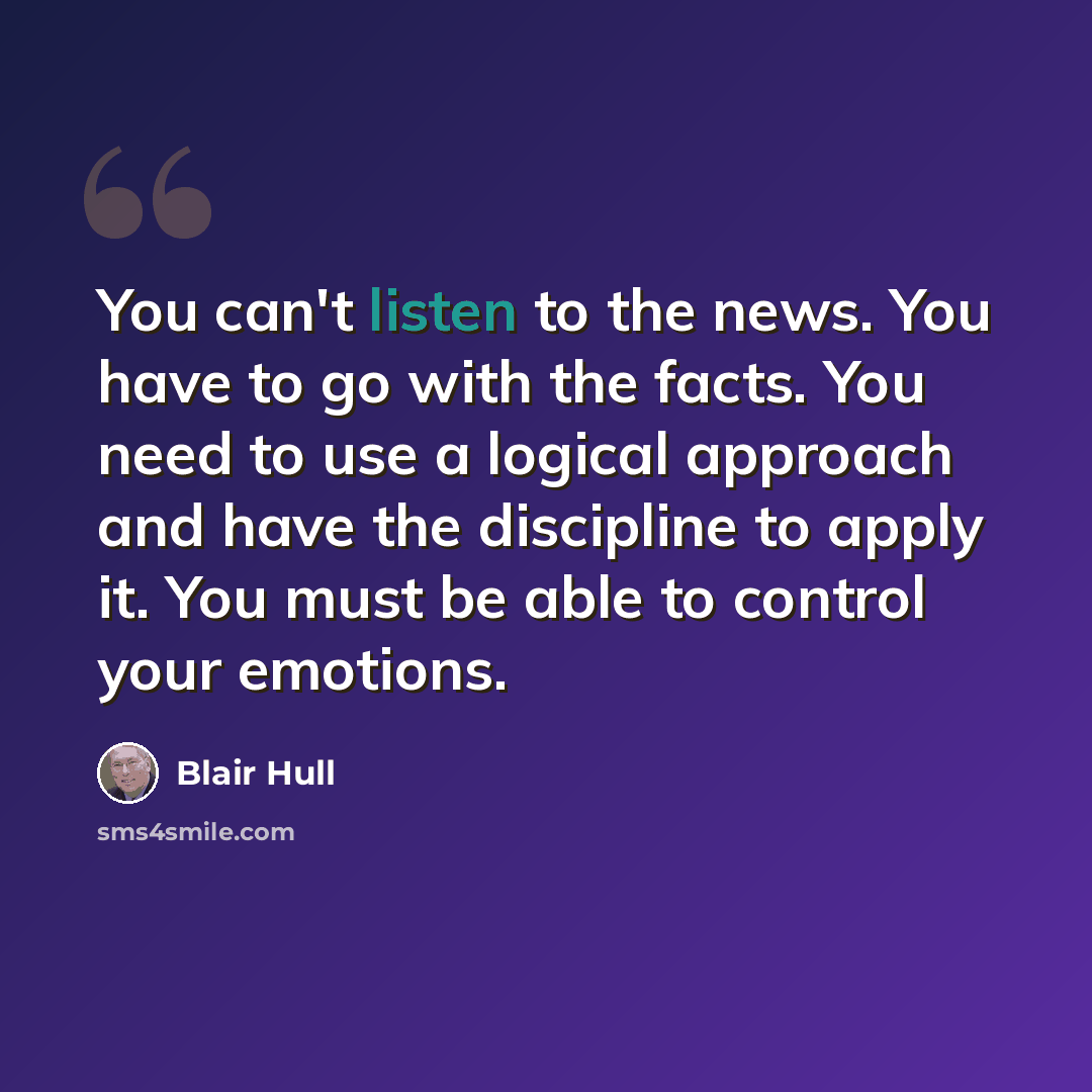 “You can't listen to the news. You have to go with the facts. You need to use a logical approach and have the discipline to apply it. You must be able to control your emotions.” quote by Blair Hull