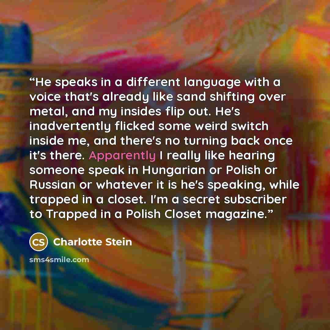 “He speaks in a different language with a voice that's already like sand shifting over metal, and my insides flip out. He's inadvertently flicked some weird switch inside me, and there's no turning back once it's there. Apparently I really like hearing someone speak in Hungarian or Polish or…” quote by Charlotte Stein